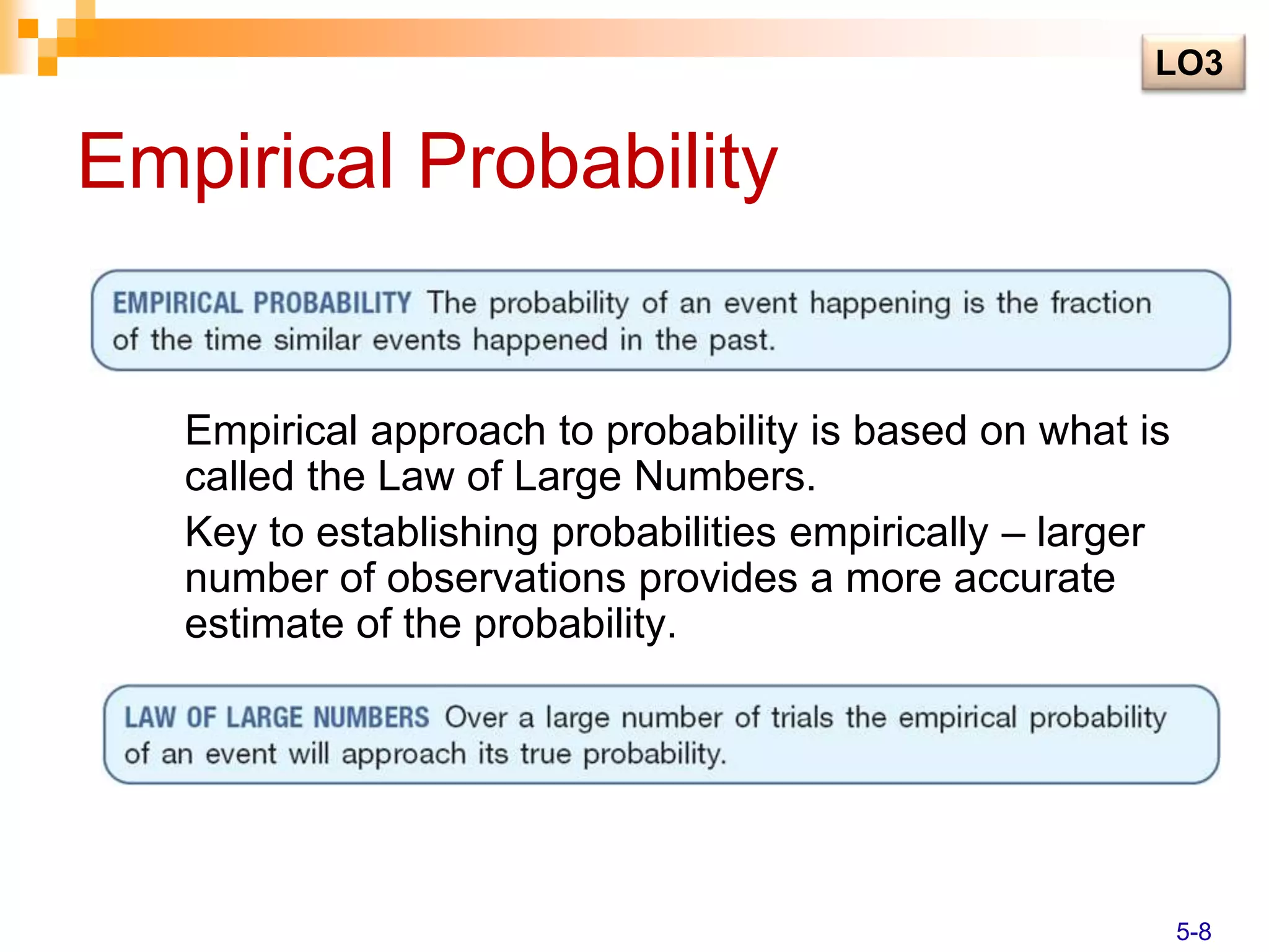 Empirical Probability
Empirical approach to probability is based on what is
called the Law of Large Numbers.
Key to establishing probabilities empirically – larger
number of observations provides a more accurate
estimate of the probability.
LO3
5-8
 