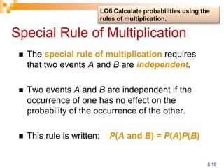 Special Rule of Multiplication
 The special rule of multiplication requires
that two events A and B are independent.
 Two events A and B are independent if the
occurrence of one has no effect on the
probability of the occurrence of the other.
 This rule is written: P(A and B) = P(A)P(B)
LO6 Calculate probabilities using the
rules of multiplication.
5-19
 