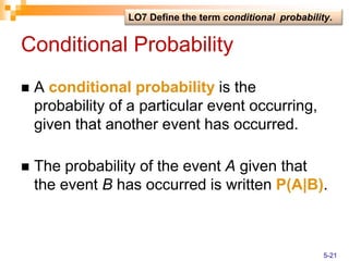Conditional Probability
 A conditional probability is the
probability of a particular event occurring,
given that another event has occurred.
 The probability of the event A given that
the event B has occurred is written P(A|B).
LO7 Define the term conditional probability.
5-21
 