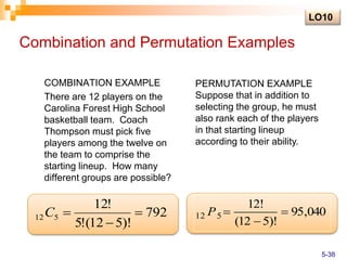 Combination and Permutation Examples
COMBINATION EXAMPLE
There are 12 players on the
Carolina Forest High School
basketball team. Coach
Thompson must pick five
players among the twelve on
the team to comprise the
starting lineup. How many
different groups are possible?
792
)!
5
12
(
!
5
!
12
5
12 


C
PERMUTATION EXAMPLE
Suppose that in addition to
selecting the group, he must
also rank each of the players
in that starting lineup
according to their ability.
040
,
95
)!
5
12
(
!
12
5
12 


P
LO10
5-38
 