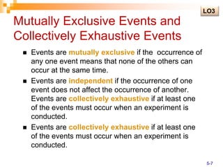 Mutually Exclusive Events and
Collectively Exhaustive Events
 Events are mutually exclusive if the occurrence of
any one event means that none of the others can
occur at the same time.
 Events are independent if the occurrence of one
event does not affect the occurrence of another.
Events are collectively exhaustive if at least one
of the events must occur when an experiment is
conducted.
 Events are collectively exhaustive if at least one
of the events must occur when an experiment is
conducted.
LO3
5-7
 
