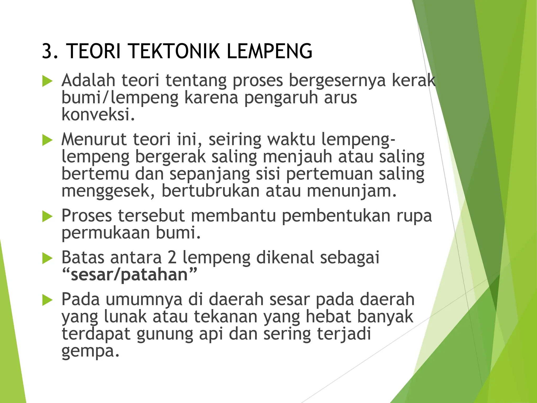 3. TEORI TEKTONIK LEMPENG
 Adalah teori tentang proses bergesernya kerak
bumi/lempeng karena pengaruh arus
konveksi.
 Menurut teori ini, seiring waktu lempeng-
lempeng bergerak saling menjauh atau saling
bertemu dan sepanjang sisi pertemuan saling
menggesek, bertubrukan atau menunjam.
 Proses tersebut membantu pembentukan rupa
permukaan bumi.
 Batas antara 2 lempeng dikenal sebagai
“sesar/patahan”
 Pada umumnya di daerah sesar pada daerah
yang lunak atau tekanan yang hebat banyak
terdapat gunung api dan sering terjadi
gempa.
 