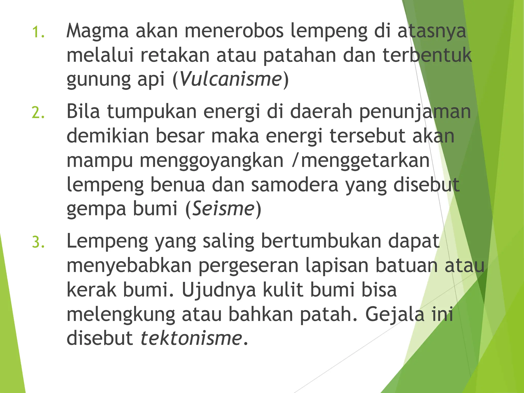 1. Magma akan menerobos lempeng di atasnya
melalui retakan atau patahan dan terbentuk
gunung api (Vulcanisme)
2. Bila tumpukan energi di daerah penunjaman
demikian besar maka energi tersebut akan
mampu menggoyangkan /menggetarkan
lempeng benua dan samodera yang disebut
gempa bumi (Seisme)
3. Lempeng yang saling bertumbukan dapat
menyebabkan pergeseran lapisan batuan atau
kerak bumi. Ujudnya kulit bumi bisa
melengkung atau bahkan patah. Gejala ini
disebut tektonisme.
 