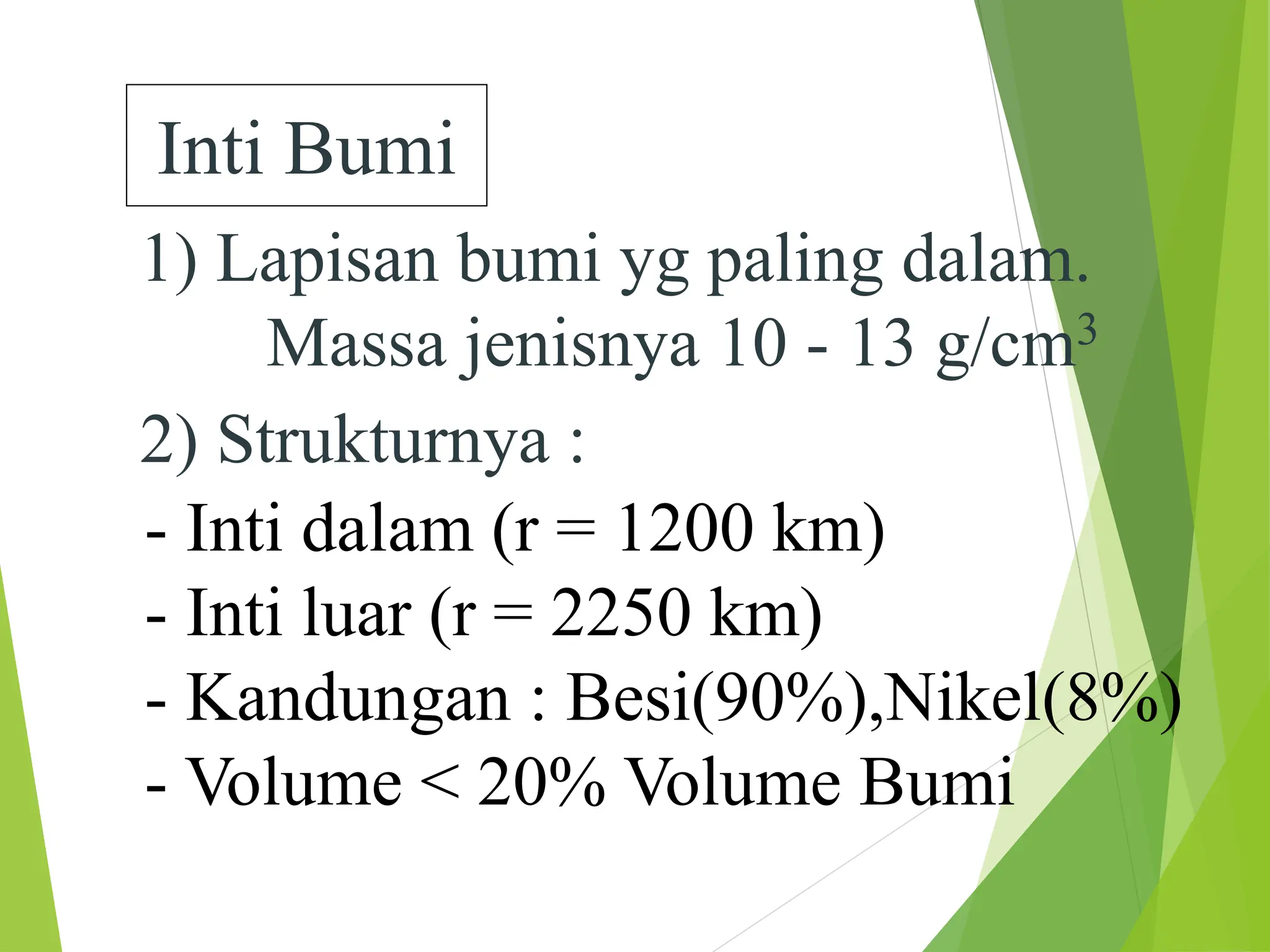 Inti Bumi
1) Lapisan bumi yg paling dalam.
Massa jenisnya 10 - 13 g/cm3
2) Strukturnya :
- Inti dalam (r = 1200 km)
- Inti luar (r = 2250 km)
- Kandungan : Besi(90%),Nikel(8%)
- Volume < 20% Volume Bumi
 