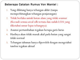 Beberapa Catatan Rumus Von Mantel :
1. Yang dihitung hanya tebangan akhir (tanpa
memperhitungkan tebangan penjarangan)
2. Tidak berlaku untuk hutan alam yang tidak seumur
(Kecuali semua areal sdh tertata dan sudah LOA yang
diketahui umur lepas tebangnya)
3. Asumsi pertumbuhan tegakan berupa garis lurus
4. Hasilnya akan tidak masuk akal pada hutan yang sangat
tidak normal
5. Tebangan tahunan hanya diperoleh dengan mengetahui
tandon tegakan aktual
 