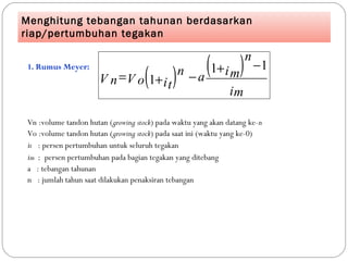 Menghitung tebangan tahunan berdasarkan
riap/pertumbuhan tegakan
1. Rumus Meyer:
Vn :volume tandon hutan (growing stock) pada waktu yang akan datang ke-n
Vo :volume tandon hutan (growing stock) pada saat ini (waktu yang ke-0)
it : persen pertumbuhan untuk seluruh tegakan
im : persen pertumbuhan pada bagian tegakan yang ditebang
a : tebangan tahunan
n : jumlah tahun saat dilakukan penaksiran tebangan
( ) ( )
im
im
n
ait
n
V oV n
11
1
−+
−+=
 
