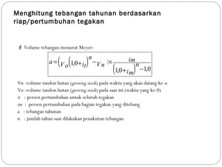 Menghitung tebangan tahunan berdasarkan
riap/pertumbuhan tegakan
 Volume tebangan menurut Meyer:
Vn :volume tandon hutan (growing stock) pada waktu yang akan datang ke-n
Vo :volume tandon hutan (growing stock) pada saat ini (waktu yang ke-0)
it : persen pertumbuhan untuk seluruh tegakan
im : persen pertumbuhan pada bagian tegakan yang ditebang
a : tebangan tahunan
n : jumlah tahun saat dilakukan penaksiran tebangan
(( ) )
( ) 0,10,1
0,1
−+
×−+=
im
n
im
VnitVo
n
a
 