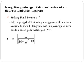 Menghitung tebangan tahunan berdasarkan
riap/pertumbuhan tegakan
 Sinking Fund Formula (f)
- faktor pengali akibat adanya tenggang waktu antara
volume tandon hutan pada saat ini (Vo) dgn volume
tandon hutan pada waktu yad (Vn)
• f =
( ) 0,10,1 −+im
n
im
 