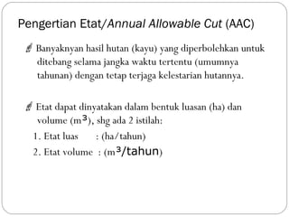 Pengertian Etat/Annual Allowable Cut (AAC)
 Banyaknyan hasil hutan (kayu) yang diperbolehkan untuk
ditebang selama jangka waktu tertentu (umumnya
tahunan) dengan tetap terjaga kelestarian hutannya.
 Etat dapat dinyatakan dalam bentuk luasan (ha) dan
volume (m³), shg ada 2 istilah:
1. Etat luas : (ha/tahun)
2. Etat volume : (m³/tahun)
 