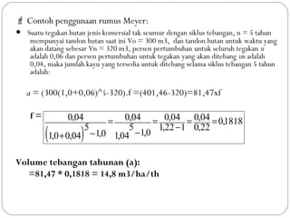  Contoh penggunaan rumus Meyer:
• Suatu tegakan hutan jenis komersial tak seumur dengan siklus tebangan, n = 5 tahun
mempunyai tandon hutan saat ini Vo = 300 m3, dan tandon hutan untuk waktu yang
akan datang sebesar Vn = 320 m3, persen pertumbuhan untuk seluruh tegakan it
adalah 0,06 dan persen pertumbuhan untuk tegakan yang akan ditebang im adalah
0,04, maka jumlah kayu yang tersedia untuk ditebang selama siklus tebangan 5 tahun
adalah:
a = (300(1,0+0,06)^5-320).f =(401,46-320)=81,47xf
f =
Volume tebangan tahunan (a):
=81,47 * 0,1818 = 14,8 m3/ha/th
( )
1818,0
22,0
04,0
122,1
04,0
0,104,1
5
04,0
0,104,00,1
5
04,0 ==
−
=
−
=
−+
 