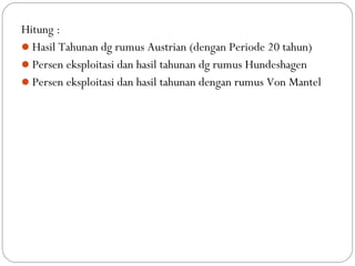 Hitung :
Hasil Tahunan dg rumus Austrian (dengan Periode 20 tahun)
Persen eksploitasi dan hasil tahunan dg rumus Hundeshagen
Persen eksploitasi dan hasil tahunan dengan rumus Von Mantel
 