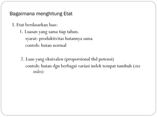 Bagaimana menghitung Etat
I. Etat berdasarkan luas:
1. Luasan yang sama tiap tahun.
syarat: produktivitas hutannya sama
contoh: hutan normal
2. Luas yang ekuivalen (proporsional thd potensi)
contoh: hutan dgn berbagai variasi indek tempat tumbuh (site
index)
 