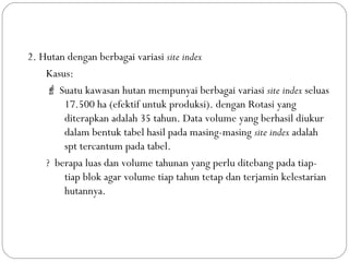 2. Hutan dengan berbagai variasi site index
Kasus:
 Suatu kawasan hutan mempunyai berbagai variasi site index seluas
17.500 ha (efektif untuk produksi). dengan Rotasi yang
diterapkan adalah 35 tahun. Data volume yang berhasil diukur
dalam bentuk tabel hasil pada masing-masing site index adalah
spt tercantum pada tabel.
? berapa luas dan volume tahunan yang perlu ditebang pada tiap-
tiap blok agar volume tiap tahun tetap dan terjamin kelestarian
hutannya.
 