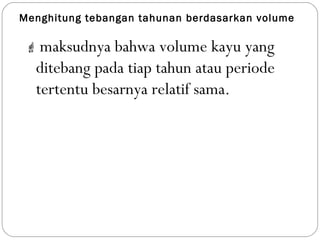 Menghitung tebangan tahunan berdasarkan volume
 maksudnya bahwa volume kayu yang
ditebang pada tiap tahun atau periode
tertentu besarnya relatif sama.
 