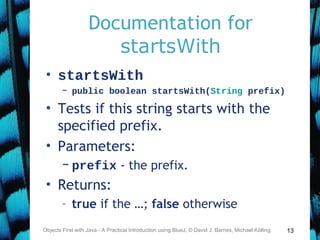13
Documentation for
startsWith
• startsWith
– public boolean startsWith(String prefix)
• Tests if this string starts with the
specified prefix.
• Parameters:
– prefix - the prefix.
• Returns:
– true if the …; false otherwise
Objects First with Java - A Practical Introduction using BlueJ, © David J. Barnes, Michael Kölling
 