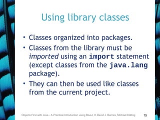 15
Using library classes
• Classes organized into packages.
• Classes from the library must be
imported using an import statement
(except classes from the java.lang
package).
• They can then be used like classes
from the current project.
Objects First with Java - A Practical Introduction using BlueJ, © David J. Barnes, Michael Kölling
 