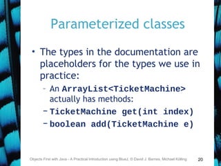 20
Parameterized classes
• The types in the documentation are
placeholders for the types we use in
practice:
– An ArrayList<TicketMachine>
actually has methods:
– TicketMachine get(int index)
– boolean add(TicketMachine e)
Objects First with Java - A Practical Introduction using BlueJ, © David J. Barnes, Michael Kölling
 