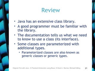21
Review
• Java has an extensive class library.
• A good programmer must be familiar with
the library.
• The documentation tells us what we need
to know to use a class (its interface).
• Some classes are parameterized with
additional types.
• Parameterized classes are also known as
generic classes or generic types.
Objects First with Java - A Practical Introduction using BlueJ, © David J. Barnes, Michael Kölling
 