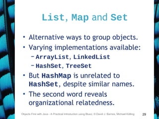 29
List, Map and Set
• Alternative ways to group objects.
• Varying implementations available:
– ArrayList, LinkedList
– HashSet, TreeSet
• But HashMap is unrelated to
HashSet, despite similar names.
• The second word reveals
organizational relatedness.
Objects First with Java - A Practical Introduction using BlueJ, © David J. Barnes, Michael Kölling
 