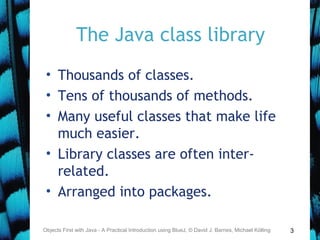 3
The Java class library
• Thousands of classes.
• Tens of thousands of methods.
• Many useful classes that make life
much easier.
• Library classes are often inter-
related.
• Arranged into packages.
Objects First with Java - A Practical Introduction using BlueJ, © David J. Barnes, Michael Kölling
 