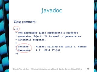 33
javadoc
Class comment:
/**
* The Responder class represents a response
* generator object. It is used to generate an
* automatic response.
*
* @author Michael Kölling and David J. Barnes
* @version 1.0 (2011.07.31)
*/
Objects First with Java - A Practical Introduction using BlueJ, © David J. Barnes, Michael Kölling
 