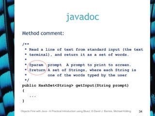 34
javadoc
Method comment:
/**
* Read a line of text from standard input (the text
* terminal), and return it as a set of words.
*
* @param prompt A prompt to print to screen.
* @return A set of Strings, where each String is
* one of the words typed by the user
*/
public HashSet<String> getInput(String prompt)
{
...
}
Objects First with Java - A Practical Introduction using BlueJ, © David J. Barnes, Michael Kölling
 
