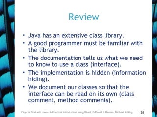 39
Review
• Java has an extensive class library.
• A good programmer must be familiar with
the library.
• The documentation tells us what we need
to know to use a class (interface).
• The implementation is hidden (information
hiding).
• We document our classes so that the
interface can be read on its own (class
comment, method comments).
Objects First with Java - A Practical Introduction using BlueJ, © David J. Barnes, Michael Kölling
 