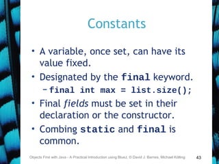 43
Constants
• A variable, once set, can have its
value fixed.
• Designated by the final keyword.
– final int max = list.size();
• Final fields must be set in their
declaration or the constructor.
• Combing static and final is
common.
Objects First with Java - A Practical Introduction using BlueJ, © David J. Barnes, Michael Kölling
 