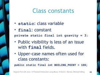 44
Class constants
• static: class variable
• final: constant
private static final int gravity = 3;
• Public visibility is less of an issue
with final fields.
• Upper-case names often used for
class constants:
public static final int BOILING_POINT = 100;
Objects First with Java - A Practical Introduction using BlueJ, © David J. Barnes, Michael Kölling
 