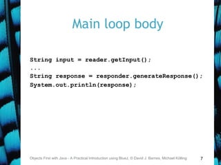 7
Main loop body
String input = reader.getInput();
...
String response = responder.generateResponse();
System.out.println(response);
Objects First with Java - A Practical Introduction using BlueJ, © David J. Barnes, Michael Kölling
 