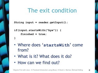 8
The exit condition
String input = reader.getInput();
if(input.startsWith("bye")) {
finished = true;
}
• Where does ‘startsWith’ come
from?
• What is it? What does it do?
• How can we find out?
Objects First with Java - A Practical Introduction using BlueJ, © David J. Barnes, Michael Kölling
 