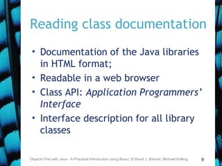 9
Reading class documentation
• Documentation of the Java libraries
in HTML format;
• Readable in a web browser
• Class API: Application Programmers’
Interface
• Interface description for all library
classes
Objects First with Java - A Practical Introduction using BlueJ, © David J. Barnes, Michael Kölling
 