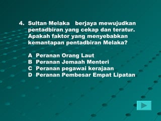 4. Sultan Melaka berjaya mewujudkan
   pentadbiran yang cekap dan teratur.
   Apakah faktor yang menyebabkan
   kemantapan pentadbiran Melaka?

  A   Peranan   Orang Laut
  B   Peranan   Jemaah Menteri
  C   Peranan   pegawai kerajaan
  D   Peranan   Pembesar Empat Lipatan
 