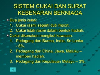 SISTEM CUKAI DAN SURAT
   KEBENARAN BERNIAGA
Dua jenis cukai:
1. Cukai rasmi seperti duti import.
2. Cukai tidak rasmi dalam bentuk hadiah.
Cukai dikenakan mengikut kawasan.
1. Pedagang dari Burma, India, Sri Lanka
   - 6%.
2. Pedagang dari China, Jawa, Maluku –
   memberi hadiah.
3. Pedagang dari Kepulauan Melayu – 3%.
 