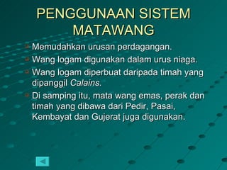 PENGGUNAAN SISTEM
         MATAWANG
   Memudahkan urusan perdagangan.
   Wang logam digunakan dalam urus niaga.
   Wang logam diperbuat daripada timah yang
    dipanggil Calains.
   Di samping itu, mata wang emas, perak dan
    timah yang dibawa dari Pedir, Pasai,
    Kembayat dan Gujerat juga digunakan.
 