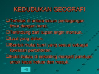 KEDUDUKAN GEOGRAFI
Terletak di antara laluan perdagangan
 timur dengan barat.
Terlindung dari tiupan angin monsun.
Laut yang dalam.
Bentuk muka bumi yang sesuai sebagai
 kawasan pertahanan.
Bukit-bukau di sekeliling menjadi panduan
 untuk kapal keluar dan masuk.
 