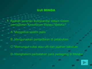 UJI MINDA


1 Apakah peranan Syahbandar dalam sistem
  pentadbiran Kesultanan Melayu Melaka?

  A Mengetuai sistem polis

  B Menguruskan pentadbiran di pelabuhan

  C Memungut cukai atau ufti dari jajahan taklukan

  D Menghakimi perbalahan para pedagang di Melaka
 