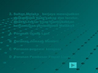 2. Sultan Melaka berjaya mewujudkan
   pentadbiran yang cekap dan teratur.
   Apakah faktor yang menyebabkan
   kemantapan pentadbiran Melaka?

A Peranan Orang Laut

B Peranan Jemaah Menteri

C Peranan pegawai kerajaan

D Peranan Pembesar Empat Lipatan
 