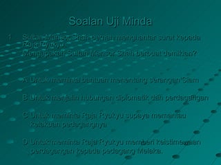 Soalan Uji Minda
1   Sultan Mansor Shah pernah menghantar surat kepada
    Raja Ryukyu.
    Mengapakah Sultan Mansor Shah berbuat demikian?


    A Untuk meminta bantuan menentang serangan Siam

    B Untuk menjalin hubungan diplomatik dan perdagangan

    C Untuk meminta Raja Ryukyu supaya memantau
      kelakuan pedagangnya

    D Untuk meminta Raja Ryukyu memberi keistimewaan
      perdagangan kepada pedagang Melaka.
 