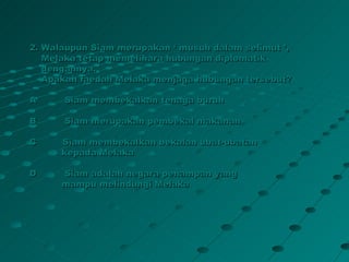 2. Walaupun Siam merupakan ‘ musuh dalam selimut ’,
   Melaka tetap memelihara hubungan diplomatik
   dengannya.
   Apakah faedah Melaka menjaga hubungan tersebut?

A     Siam membekalkan tenaga buruh

B     Siam merupakan pembekal makanan

C     Siam membekalkan bekalan ubat-ubatan
      kepada Melaka

D     Siam adalah negara penampan yang
      mampu melindungi Melaka
 