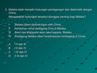 3. Melaka telah menjalin hubungan perdagangan dan diplomatik dengan
   China.
   Mengapakah hubungan tersebut dianggap penting bagi Melaka?

  I     Melaka diberi perlindungan oleh China
  II    Kehadiran ramai pedagang Cina di Melaka
  III   Siam dan Majapahit akan takut kepada Melaka
  IV    Pedagang Melaka diberi keistimewaan berdagang di China

  A     I II dan III
  B     I II dan IV
  C     I III dan IV
  D     II III dan IV
 