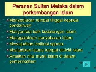 Peranan Sultan Melaka dalam
     perkembangan Islam
Menyediakan tempat tinggal kepada
pendakwah
Menyambut baik kedatangan Islam
Menggalakkan penyebaran Islam
Mewujudkan institusi agama
Menjadikan istana tempat aktiviti Islam
Amalkan nilai murni Islam di dalam
pemerintahan
 