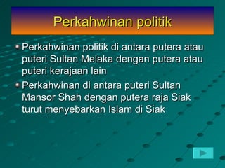 Perkahwinan politik
Perkahwinan politik di antara putera atau
puteri Sultan Melaka dengan putera atau
puteri kerajaan lain
Perkahwinan di antara puteri Sultan
Mansor Shah dengan putera raja Siak
turut menyebarkan Islam di Siak
 