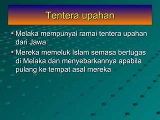 Tentera upahan
Melaka mempunyai ramai tentera upahan
dari Jawa
Mereka memeluk Islam semasa bertugas
di Melaka dan menyebarkannya apabila
pulang ke tempat asal mereka
 