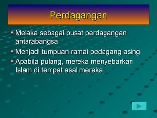 Perdagangan
Melaka sebagai pusat perdagangan
antarabangsa
Menjadi tumpuan ramai pedagang asing
Apabila pulang, mereka menyebarkan
Islam di tempat asal mereka
 