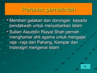 Peranan pemerintah
Memberi galakan dan dorongan kepada
pendakwah untuk menyebarkan Islam
Sultan Alauddin Riayat Shah pernah
menghantar ahli agama untuk mengajar
raja –raja dari Pahang, Kampar dan
Inderagiri mengenai Islam
 