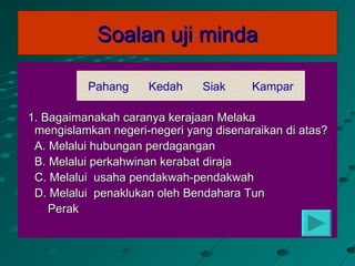 Soalan uji minda

          Pahang     Kedah     Siak     Kampar

1. Bagaimanakah caranya kerajaan Melaka
 mengislamkan negeri-negeri yang disenaraikan di atas?
 A. Melalui hubungan perdagangan
 B. Melalui perkahwinan kerabat diraja
 C. Melalui usaha pendakwah-pendakwah
 D. Melalui penaklukan oleh Bendahara Tun
    Perak
 