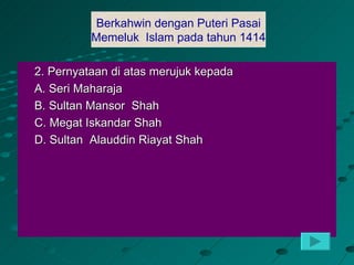 Berkahwin denganputeri Pasai
             Berkahwin dengan Puteri Pasai
            Memelulk Islam pada tahun 1414
          Memeluk Islam pada tahun 1414

2. Pernyataan di atas merujuk kepada
A. Seri Maharaja
B. Sultan Mansor Shah
C. Megat Iskandar Shah
D. Sultan Alauddin Riayat Shah
 
