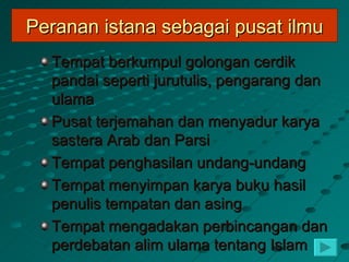 Peranan istana sebagai pusat ilmu
  Tempat berkumpul golongan cerdik
  pandai seperti jurutulis, pengarang dan
  ulama
  Pusat terjemahan dan menyadur karya
  sastera Arab dan Parsi
  Tempat penghasilan undang-undang
  Tempat menyimpan karya buku hasil
  penulis tempatan dan asing
  Tempat mengadakan perbincangan dan
  perdebatan alim ulama tentang Islam
 