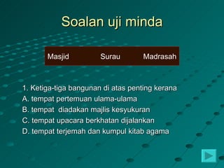 Soalan uji minda

       Masjid          Surau       Madrasah



1. Ketiga-tiga bangunan di atas penting kerana
A. tempat pertemuan ulama-ulama
B. tempat diadakan majlis kesyukuran
C. tempat upacara berkhatan dijalankan
D. tempat terjemah dan kumpul kitab agama
 